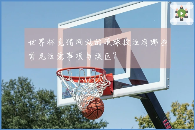 世界杯竞猜网站的滚球投注有哪些常见注意事项与误区?