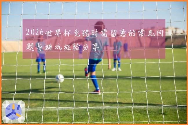 2026世界杯竞猜时需留意的常见问题与避坑经验分享