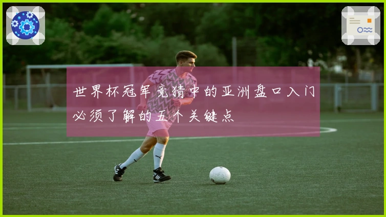 世界杯冠军竞猜中的亚洲盘口入门必须了解的五个关键点